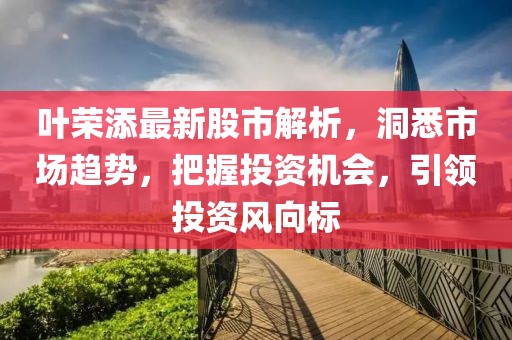 叶荣添最新股市解析，洞悉市场趋势，把握投资机会，引领投资风向标