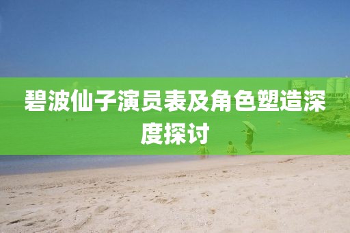 碧波仙子演员表及角色塑造深度探讨