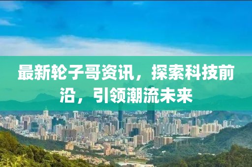 最新轮子哥资讯，探索科技前沿，引领潮流未来