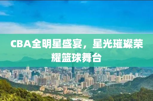 CBA全明星盛宴，星光璀璨荣耀篮球舞台