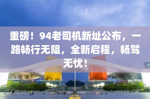 重磅！94老司机新址公布，一路畅行无阻，全新启程，畅驾无忧！