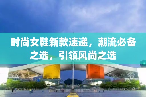 时尚女鞋新款速递，潮流必备之选，引领风尚之选