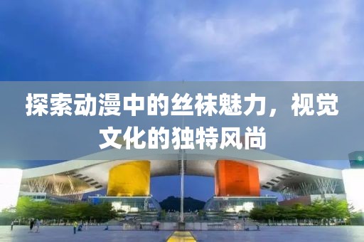 探索动漫中的丝袜魅力，视觉文化的独特风尚