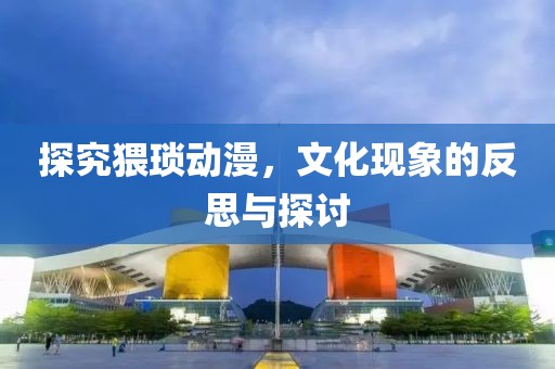 探究猥琐动漫，文化现象的反思与探讨