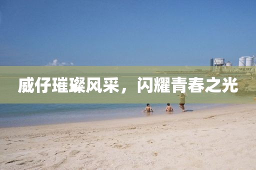 威仔璀璨风采，闪耀青春之光