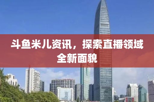 斗鱼米儿资讯，探索直播领域全新面貌