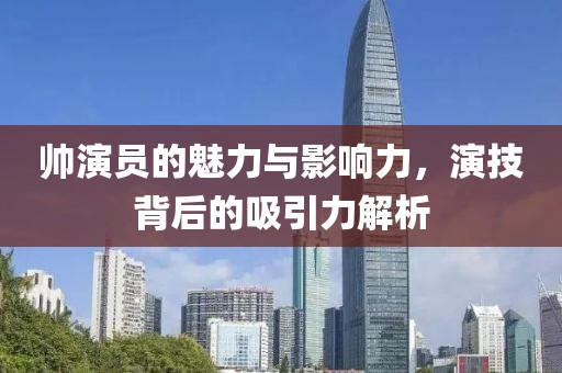 帅演员的魅力与影响力，演技背后的吸引力解析