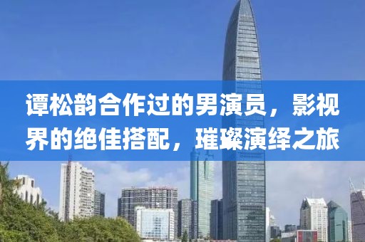 谭松韵合作过的男演员，影视界的绝佳搭配，璀璨演绎之旅