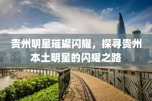 贵州明星璀璨闪耀，探寻贵州本土明星的闪耀之路