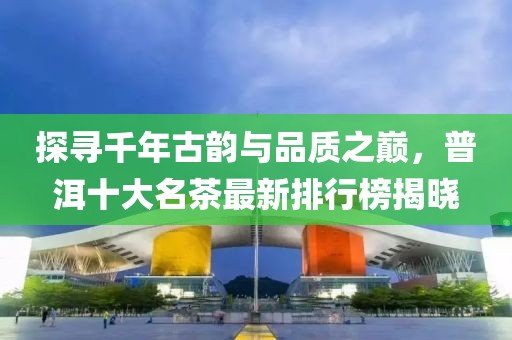 探寻千年古韵与品质之巅，普洱十大名茶最新排行榜揭晓