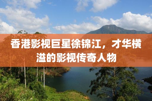 香港影视巨星徐锦江，才华横溢的影视传奇人物