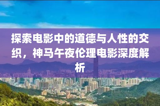 探索电影中的道德与人性的交织，神马午夜伦理电影深度解析