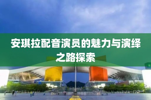 安琪拉配音演员的魅力与演绎之路探索