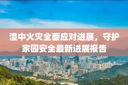 湟中火灾全面应对进展，守护家园安全最新进展报告