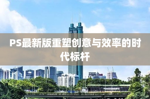 PS最新版重塑创意与效率的时代标杆