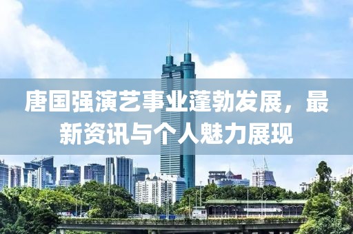 唐国强演艺事业蓬勃发展，最新资讯与个人魅力展现