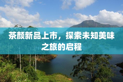 茶颜新品上市，探索未知美味之旅的启程