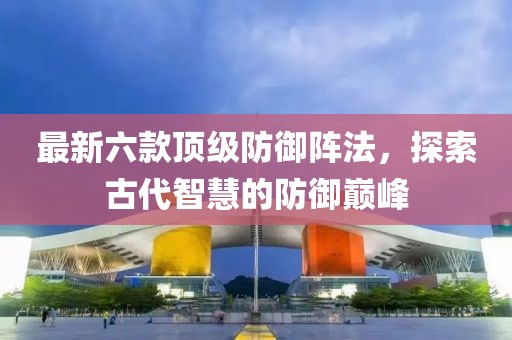 最新六款顶级防御阵法，探索古代智慧的防御巅峰