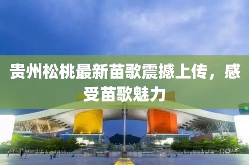 贵州松桃最新苗歌震撼上传，感受苗歌魅力