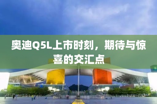 奥迪Q5L上市时刻，期待与惊喜的交汇点