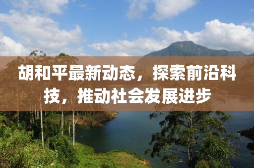 胡和平最新动态，探索前沿科技，推动社会发展进步