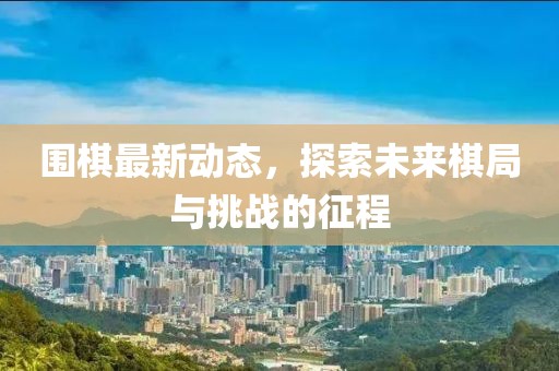 围棋最新动态，探索未来棋局与挑战的征程