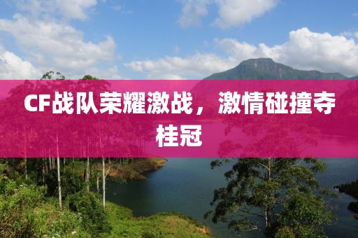 CF战队荣耀激战，激情碰撞夺桂冠