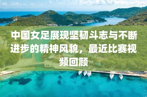 中国女足展现坚韧斗志与不断进步的精神风貌，最近比赛视频回顾