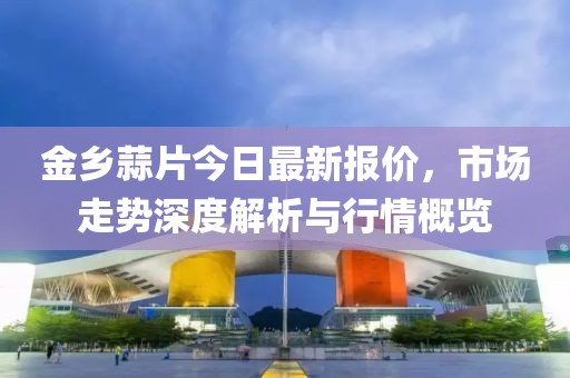 金乡蒜片今日最新报价，市场走势深度解析与行情概览