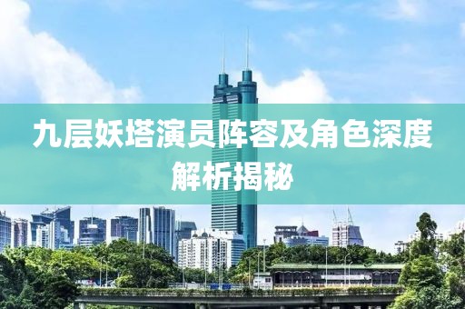九层妖塔演员阵容及角色深度解析揭秘