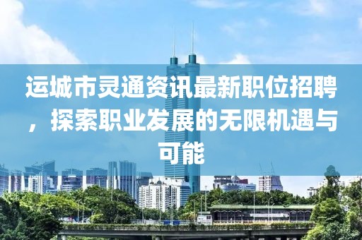 运城市灵通资讯最新职位招聘，探索职业发展的无限机遇与可能