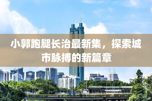 小郭跑腿长治最新集，探索城市脉搏的新篇章