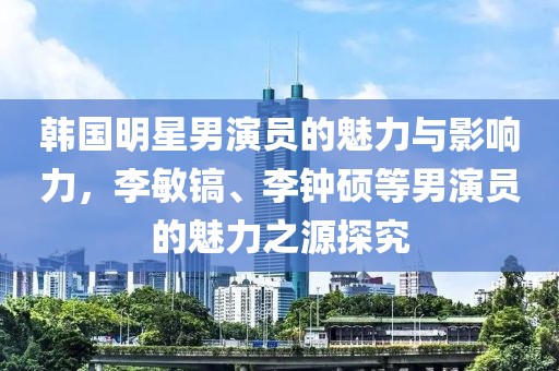 韩国明星男演员的魅力与影响力，李敏镐、李钟硕等男演员的魅力之源探究