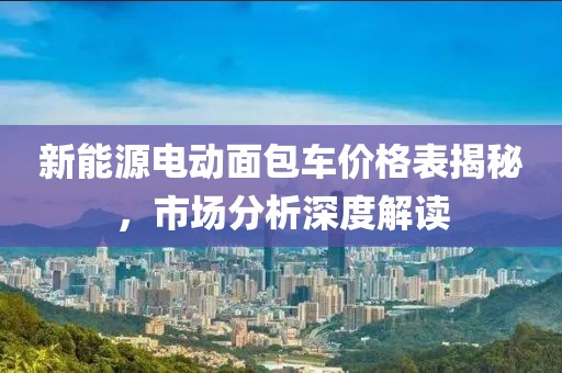 新能源电动面包车价格表揭秘，市场分析深度解读