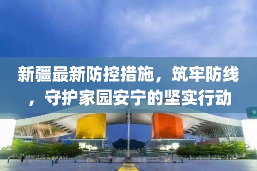 新疆最新防控措施，筑牢防线，守护家园安宁的坚实行动