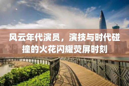 风云年代演员，演技与时代碰撞的火花闪耀荧屏时刻