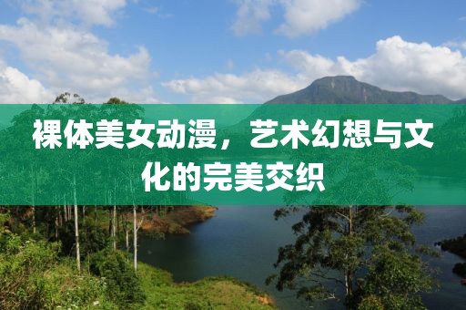 裸体美女动漫，艺术幻想与文化的完美交织