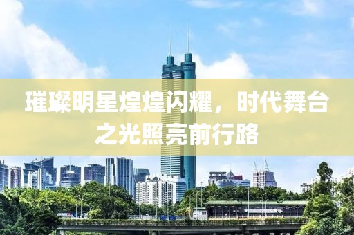 璀璨明星煌煌闪耀，时代舞台之光照亮前行路
