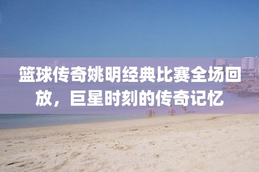 篮球传奇姚明经典比赛全场回放，巨星时刻的传奇记忆