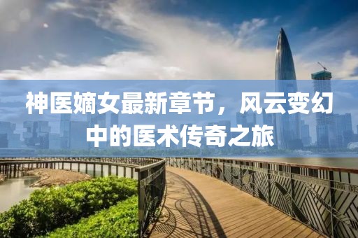 神医嫡女最新章节，风云变幻中的医术传奇之旅