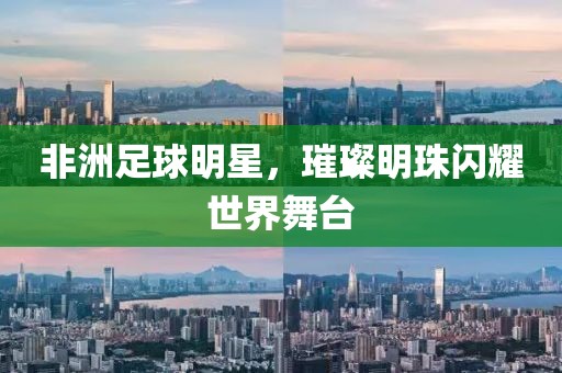非洲足球明星，璀璨明珠闪耀世界舞台