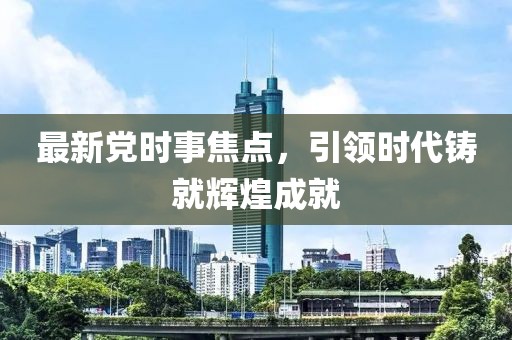 最新党时事焦点，引领时代铸就辉煌成就