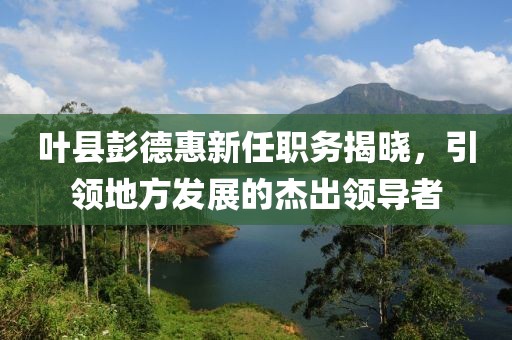 叶县彭德惠新任职务揭晓，引领地方发展的杰出领导者