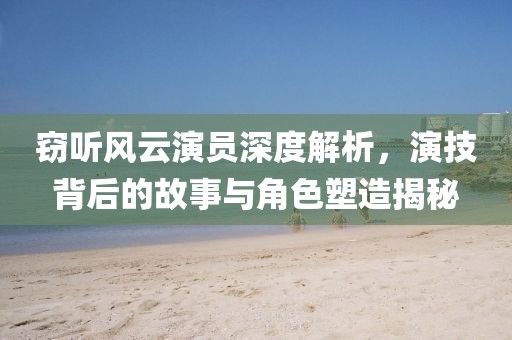 窃听风云演员深度解析，演技背后的故事与角色塑造揭秘