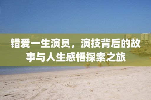 错爱一生演员，演技背后的故事与人生感悟探索之旅