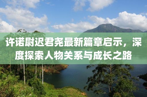 许诺尉迟君尧最新篇章启示，深度探索人物关系与成长之路