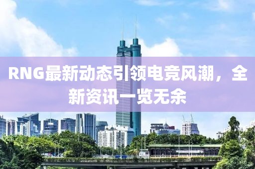 RNG最新动态引领电竞风潮，全新资讯一览无余