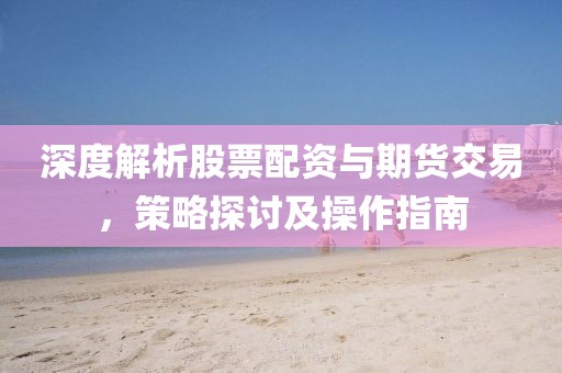 深度解析股票配资与期货交易，策略探讨及操作指南