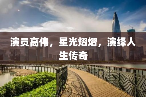 演员高伟，星光熠熠，演绎人生传奇
