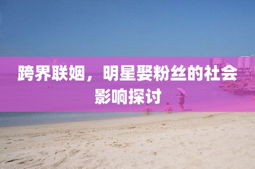 跨界联姻，明星娶粉丝的社会影响探讨